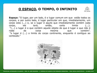 DISCIPLINA: INTRODUÇÃO À FILOSOFIA – PROF. PE. JOÃO NOGUEIRA – 1º PERÍODO DE FILOSOFIA COM FORMAÇÃO PRESBITERAL – TEMA: ESCOLA ARISTOTÉLICA – 23/ABRIL/2013
O ESPAÇO, O TEMPO, O INFINITO
Espaço: “O lugar, por um lado, é o lugar comum em que estão todos os
corpos, e por outro lado, é lugar particular em que, imediatamente, um
corpo esta (...) e, se o lugar é aquilo que imediatamente contém cada
corpo, ele terá, então, certo limite (...).
“(...) o lugar é o que contém aquele objeto de que é lugar e que não é
nada da coisa mesma que contém”.
“o lugar é (...) o limite do corpo continente, enquanto é contíguo ao
conteúdo.”
 