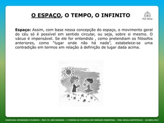 DISCIPLINA: INTRODUÇÃO À FILOSOFIA – PROF. PE. JOÃO NOGUEIRA – 1º PERÍODO DE FILOSOFIA COM FORMAÇÃO PRESBITERAL – TEMA: ESCOLA ARISTOTÉLICA – 23/ABRIL/2013
O ESPAÇO, O TEMPO, O INFINITO
Espaço: Assim, com base nessa concepção do espaço, o movimento geral
do céu só é possível em sentido circular, ou seja, sobre si mesmo. O
vácuo é impensável. Se ele for entendido , como pretendiam os filósofos
anteriores, como “lugar onde não há nada”, estabelece-se uma
contradição em termos em relação à definição de lugar dada acima.
 