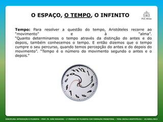 DISCIPLINA: INTRODUÇÃO À FILOSOFIA – PROF. PE. JOÃO NOGUEIRA – 1º PERÍODO DE FILOSOFIA COM FORMAÇÃO PRESBITERAL – TEMA: ESCOLA ARISTOTÉLICA – 23/ABRIL/2013
O ESPAÇO, O TEMPO, O INFINITO
Tempo: Para resolver a questão do tempo, Aristóteles recorre ao
“movimento” e à “alma”.
“Quanto determinamos o tempo através da distinção do antes e do
depois, também conhecemos o tempo. E então dizemos que o tempo
cumpre o seu percurso, quando temos percepção do antes e do depois do
movimento”. “Tempo é o número do movimento segundo o antes e o
depois.”
 