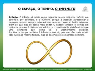 DISCIPLINA: INTRODUÇÃO À FILOSOFIA – PROF. PE. JOÃO NOGUEIRA – 1º PERÍODO DE FILOSOFIA COM FORMAÇÃO PRESBITERAL – TEMA: ESCOLA ARISTOTÉLICA – 23/ABRIL/2013
Infinito: O infinito só existe como potência ou em potência. Infinito em
potência, por exemplo, é o número, porque é possível acrescentar a
qualquer número sempre outro número sem se chegar ao limite extremo,
além do qual não se possa mais andar. O espaço também é infinito em
potência, porque é divisível ao infinito, e o resultado da divisão é sempre
uma grandeza que, como tal, é ulteriormente divisível.
Por fim, o tempo também é infinito potencial, pois ele não pode existir
todo junto ao mesmo tempo, mas se desenvolve e se acresce sem fim.
O ESPAÇO, O TEMPO, O INFINITO
 