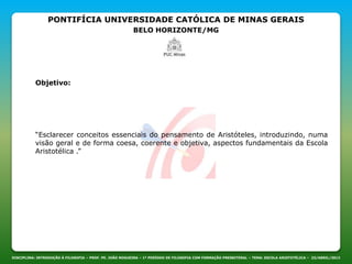 PONTIFÍCIA UNIVERSIDADE CATÓLICA DE MINAS GERAIS
BELO HORIZONTE/MG
DISCIPLINA: INTRODUÇÃO À FILOSOFIA – PROF. PE. JOÃO NOGUEIRA – 1º PERÍODO DE FILOSOFIA COM FORMAÇÃO PRESBITERAL – TEMA: ESCOLA ARISTOTÉLICA – 23/ABRIL/2013
Objetivo:
“Esclarecer conceitos essenciais do pensamento de Aristóteles, introduzindo, numa
visão geral e de forma coesa, coerente e objetiva, aspectos fundamentais da Escola
Aristotélica .”
 