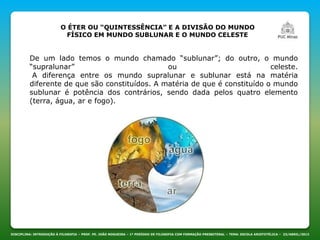 DISCIPLINA: INTRODUÇÃO À FILOSOFIA – PROF. PE. JOÃO NOGUEIRA – 1º PERÍODO DE FILOSOFIA COM FORMAÇÃO PRESBITERAL – TEMA: ESCOLA ARISTOTÉLICA – 23/ABRIL/2013
O ÉTER OU “QUINTESSÊNCIA” E A DIVISÃO DO MUNDO
FÍSICO EM MUNDO SUBLUNAR E O MUNDO CELESTE
De um lado temos o mundo chamado “sublunar”; do outro, o mundo
“supralunar” ou celeste.
A diferença entre os mundo supralunar e sublunar está na matéria
diferente de que são constituídos. A matéria de que é constituído o mundo
sublunar é potência dos contrários, sendo dada pelos quatro elemento
(terra, água, ar e fogo).
 