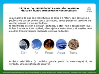 DISCIPLINA: INTRODUÇÃO À FILOSOFIA – PROF. PE. JOÃO NOGUEIRA – 1º PERÍODO DE FILOSOFIA COM FORMAÇÃO PRESBITERAL – TEMA: ESCOLA ARISTOTÉLICA – 23/ABRIL/2013
O ÉTER OU “QUINTESSÊNCIA” E A DIVISÃO DO MUNDO
FÍSICO EM MUNDO SUBLUNAR E O MUNDO CELESTE
Já a matéria de que são constituídos os céus é o “éter”, que possui só a
potência de passar de um ponto para outro, sendo portanto suscetível de
receber apenas o movimento local.
O movimento do éter é circular (portanto, o éter não é pesado nem leve).
O éter é incriado, incorruptível, não sujeito a acréscimos e alterações nem
a outras transformações implicadas nessas mutações.
A física aristotélica (e também grande parte da cosmologia) é, na
verdade, uma metafísica do sensível.
 
