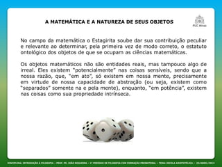 DISCIPLINA: INTRODUÇÃO À FILOSOFIA – PROF. PE. JOÃO NOGUEIRA – 1º PERÍODO DE FILOSOFIA COM FORMAÇÃO PRESBITERAL – TEMA: ESCOLA ARISTOTÉLICA – 23/ABRIL/2013
A MATEMÁTICA E A NATUREZA DE SEUS OBJETOS
No campo da matemática o Estagirita soube dar sua contribuição peculiar
e relevante ao determinar, pela primeira vez de modo correto, o estatuto
ontológico dos objetos de que se ocupam as ciências matemáticas.
Os objetos matemáticos não são entidades reais, mas tampouco algo de
irreal. Eles existem “potencialmente” nas coisas sensíveis, sendo que a
nossa razão, que, “em ato”, só existem em nossa mente, precisamente
em virtude de nossa capacidade de abstração (ou seja, existem como
“separados” somente na e pela mente), enquanto, “em potência”, existem
nas coisas como sua propriedade intrínseca.
 