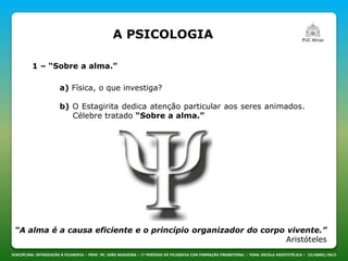A PSICOLOGIA
DISCIPLINA: INTRODUÇÃO À FILOSOFIA – PROF. PE. JOÃO NOGUEIRA – 1º PERÍODO DE FILOSOFIA COM FORMAÇÃO PRESBITERAL – TEMA: ESCOLA ARISTOTÉLICA – 23/ABRIL/2013
1 – “Sobre a alma.”
a) Física, o que investiga?
b) O Estagirita dedica atenção particular aos seres animados.
Célebre tratado “Sobre a alma.”
“A alma é a causa eficiente e o princípio organizador do corpo vivente.”
Aristóteles
 