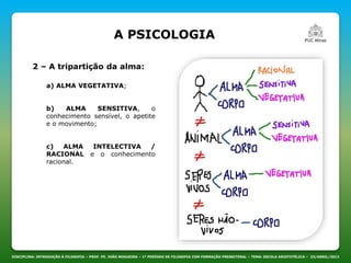 DISCIPLINA: INTRODUÇÃO À FILOSOFIA – PROF. PE. JOÃO NOGUEIRA – 1º PERÍODO DE FILOSOFIA COM FORMAÇÃO PRESBITERAL – TEMA: ESCOLA ARISTOTÉLICA – 23/ABRIL/2013
A PSICOLOGIA
a) ALMA VEGETATIVA;
b) ALMA SENSITIVA, o
conhecimento sensível, o apetite
e o movimento;
c) ALMA INTELECTIVA /
RACIONAL e o conhecimento
racional.
2 – A tripartição da alma:
 