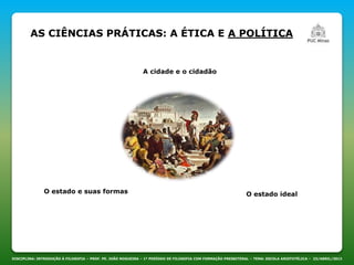 AS CIÊNCIAS PRÁTICAS: A ÉTICA E A POLÍTICA
DISCIPLINA: INTRODUÇÃO À FILOSOFIA – PROF. PE. JOÃO NOGUEIRA – 1º PERÍODO DE FILOSOFIA COM FORMAÇÃO PRESBITERAL – TEMA: ESCOLA ARISTOTÉLICA – 23/ABRIL/2013
A cidade e o cidadão
O estado e suas formas O estado ideal
 