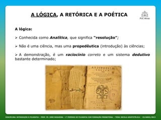 DISCIPLINA: INTRODUÇÃO À FILOSOFIA – PROF. PE. JOÃO NOGUEIRA – 1º PERÍODO DE FILOSOFIA COM FORMAÇÃO PRESBITERAL – TEMA: ESCOLA ARISTOTÉLICA – 23/ABRIL/2013
A LÓGICA, A RETÓRICA E A POÉTICA
A lógica:
 Conhecida como Analítica, que significa “resolução”;
 Não é uma ciência, mas uma propedêutica (introdução) às ciências;
 A demonstração, é um raciocínio correto e um sistema dedutivo
bastante determinado;
 