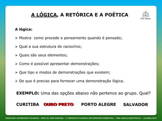 DISCIPLINA: INTRODUÇÃO À FILOSOFIA – PROF. PE. JOÃO NOGUEIRA – 1º PERÍODO DE FILOSOFIA COM FORMAÇÃO PRESBITERAL – TEMA: ESCOLA ARISTOTÉLICA – 23/ABRIL/2013
A lógica:
 Mostra como procede o pensamento quando é pensado;
 Qual a sua estrutura do raciocínio;
 Quais são seus elementos;
 Como é possível apresentar demonstrações;
 Que tipo e modos de demonstrações que existem;
 De que é preciso para fornecer uma demonstração lógica.
EXEMPLO: Uma das opções abaixo não pertence ao grupo. Qual?
CURITIBA OURO PRETO PORTO ALEGRE SALVADOROURO PRETO
A LÓGICA, A RETÓRICA E A POÉTICA
 