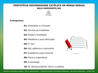 PONTIFÍCIA UNIVERSIDADE CATÓLICA DE MINAS GERAIS
BELO HORIZONTE/MG
DISCIPLINA: INTRODUÇÃO À FILOSOFIA – PROF. PE. JOÃO NOGUEIRA – 1º PERÍODO DE FILOSOFIA COM FORMAÇÃO PRESBITERAL – TEMA: ESCOLA ARISTOTÉLICA – 23/ABRIL/2013
Cronograma:
01: Aristóteles e o Perípato
02: Escritos de Aristóteles
03: Platão e Aristóteles
04: Metafísica e suas definições
05: O “ser”
06: Ato, potência e movimento
07: Substância supra-sensível
08: Física e matemática
09: A psicologia
10: As ciências práticas: ética e a política
 