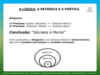 DISCIPLINA: INTRODUÇÃO À FILOSOFIA – PROF. PE. JOÃO NOGUEIRA – 1º PERÍODO DE FILOSOFIA COM FORMAÇÃO PRESBITERAL – TEMA: ESCOLA ARISTOTÉLICA – 23/ABRIL/2013
A LÓGICA, A RETÓRICA E A POÉTICA
Silogismo:
1ª Premissa: Sujeito “Sócrates” => “Extremo Menor”;
2ª Premissa: Predicado “Mortal” => “Extremo Maior”.
Conclusão: “Sócrates é Mortal”
Como já dissemos, o Silogismo é um processo Dedutivo e Demonstrativo,
logo extrai verdades particulares de verdades universais.
 