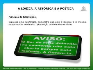 DISCIPLINA: INTRODUÇÃO À FILOSOFIA – PROF. PE. JOÃO NOGUEIRA – 1º PERÍODO DE FILOSOFIA COM FORMAÇÃO PRESBITERAL – TEMA: ESCOLA ARISTOTÉLICA – 23/ABRIL/2013
A LÓGICA, A RETÓRICA E A POÉTICA
Princípio de Identidade:
Expressa uma Tautologia, demonstra que algo é idêntico a si mesmo,
sendo sempre verdadeiro. (Repetição de uma mesma ideia).
 