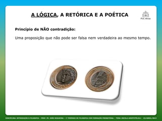 DISCIPLINA: INTRODUÇÃO À FILOSOFIA – PROF. PE. JOÃO NOGUEIRA – 1º PERÍODO DE FILOSOFIA COM FORMAÇÃO PRESBITERAL – TEMA: ESCOLA ARISTOTÉLICA – 23/ABRIL/2013
A LÓGICA, A RETÓRICA E A POÉTICA
Princípio de NÃO contradição:
Uma proposição que não pode ser falsa nem verdadeira ao mesmo tempo.
 