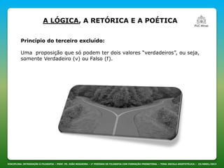 DISCIPLINA: INTRODUÇÃO À FILOSOFIA – PROF. PE. JOÃO NOGUEIRA – 1º PERÍODO DE FILOSOFIA COM FORMAÇÃO PRESBITERAL – TEMA: ESCOLA ARISTOTÉLICA – 23/ABRIL/2013
A LÓGICA, A RETÓRICA E A POÉTICA
Princípio do terceiro excluído:
Uma proposição que só podem ter dois valores “verdadeiros”, ou seja,
somente Verdadeiro (v) ou Falso (f).
 