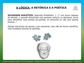 DISCIPLINA: INTRODUÇÃO À FILOSOFIA – PROF. PE. JOÃO NOGUEIRA – 1º PERÍODO DE FILOSOFIA COM FORMAÇÃO PRESBITERAL – TEMA: ESCOLA ARISTOTÉLICA – 23/ABRIL/2013
A LÓGICA, A RETÓRICA E A POÉTICA
SILOGISMO DIALÉTICO: Segundo Aristóteles: [...]“ nos torna capazes
de discutir, e quando discutimos com pessoas comuns ou doutores, serve
para identificar seus pontos de partida, se concorda ou não com aquela
pessoa...”
Estuda estruturas do pensar e do raciocinar, mas não de forma científica,
mas fundados através de opiniões.
 