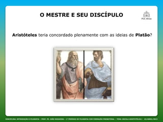 DISCIPLINA: INTRODUÇÃO À FILOSOFIA – PROF. PE. JOÃO NOGUEIRA – 1º PERÍODO DE FILOSOFIA COM FORMAÇÃO PRESBITERAL – TEMA: ESCOLA ARISTOTÉLICA – 23/ABRIL/2013
Aristóteles teria concordado plenamente com as ideias de Platão?
O MESTRE E SEU DISCÍPULO
 