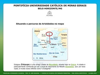 PONTIFÍCIA UNIVERSIDADE CATÓLICA DE MINAS GERAIS
BELO HORIZONTE/MG
DISCIPLINA: INTRODUÇÃO À FILOSOFIA – PROF. PE. JOÃO NOGUEIRA – 1º PERÍODO DE FILOSOFIA COM FORMAÇÃO PRESBITERAL – TEMA: ESCOLA ARISTOTÉLICA – 23/ABRIL/2013
Situando o percurso de Aristóteles no mapa
Estagira (Στάγειρα) é uma antiga cidade da Macedônia, situada hoje na Grécia. A cidade é
particularmente conhecida por ser o local de nascimento do filósofo Aristóteles, que, por essa
razão, é muitas vezes referido como "o Estagirita".
 