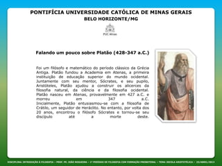 PONTIFÍCIA UNIVERSIDADE CATÓLICA DE MINAS GERAIS
BELO HORIZONTE/MG
DISCIPLINA: INTRODUÇÃO À FILOSOFIA – PROF. PE. JOÃO NOGUEIRA – 1º PERÍODO DE FILOSOFIA COM FORMAÇÃO PRESBITERAL – TEMA: ESCOLA ARISTOTÉLICA – 23/ABRIL/2013
Falando um pouco sobre Platão (428-347 a.C.)
Foi um filósofo e matemático do período clássico da Grécia
Antiga. Platão fundou a Academia em Atenas, a primeira
instituição de educação superior do mundo ocidental.
Juntamente com seu mentor, Sócrates, e seu pupilo,
Aristóteles, Platão ajudou a construir os alicerces da
filosofia natural, da ciência e da filosofia ocidental.
Platão nasceu em Atenas, provavelmente em 427 a.C. e
morreu em 347 a.C.
Inicialmente, Platão entusiasmou-se com a filosofia de
Crátilo, um seguidor de Heráclito. No entanto, por volta dos
20 anos, encontrou o filósofo Sócrates e tornou-se seu
discípulo até a morte deste.
 