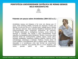 PONTIFÍCIA UNIVERSIDADE CATÓLICA DE MINAS GERAIS
BELO HORIZONTE/MG
DISCIPLINA: INTRODUÇÃO À FILOSOFIA – PROF. PE. JOÃO NOGUEIRA – 1º PERÍODO DE FILOSOFIA COM FORMAÇÃO PRESBITERAL – TEMA: ESCOLA ARISTOTÉLICA – 23/ABRIL/2013
Falando um pouco sobre Aristóteles (384-322 a.C.)
Aristóteles nasceu em Estagira e foi viver em Atenas aos 17
anos, onde conheceu Platão, tornando seu discípulo. Fundou em
Atenas, no ano de 335 a.C, a escola Liceu, voltada para o estudo
das ciências naturais. Seus estudos filosóficos baseavam-se em
experimentações para comprovar fenômenos da natureza.
O filósofo valorizava a inteligência humana, única forma de
alcançar a verdade. Fez escola e seus pensamentos foram
seguidos e propagados pelos discípulos. Pensou e escreveu sobre
diversas áreas do conhecimento: política, lógica, moral, ética,
teologia, pedagogia, metafísica, didática, poética, retórica, física,
antropologia, psicologia e biologia. Publicou muitas obras de
cunho didático, principalmente para o público geral. Valorizava a
educação e a considerava uma das formas de crescimento
intelectual e humano. Sua grande obra é o livro Organon, que
reúne grande parte de seus pensamentos.
 
