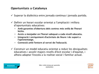 Més i millor temps per aprendre
24/03/2015
Presentació FJB
Oportunitats a Catalunya
 Superar la dialèctica entre jornada continua i jornada partida.
 Definir un horari escolar orientat a l’ampliació i millora
d’oportunitats educatives:
• Amb garanties d’obertura dels centres més enllà de l’horari
lectiu.
• Accés a menjador en l’horari adequat a cada nivell educatiu.
• Integració i enriquiment d’activitats de lleure i de suport a
l’aprenentatge.
• Connexió amb l’entorn al servei de l’educació.
 Construir un model educatiu orientat a reduir les desigualtats
educatives i assolir majors nivells d'èxit escolar i d'equitat, i
alhora adaptar l'escola a la realitat social i familiar actual.
 