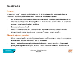 Més i millor temps per aprendre
24/03/2015
Presentació FJB
Presentació
Context:
“A les tres a casa?” Impacte social i educatiu de la jornada escolar contínua en base a
l’evidència científica produïda en altres comunitats autònomes i països:
• Pot agreujar desigualtats educatives: persisteixen els resultats acadèmics baixos, les
diferències en la qualitat del temps fora de l’horari lectiu, les dificultats de conciliació
entre els horaris escolars i els familiars.
• En retrocés internacional.
• Arreu d’Europa progressiva substitució del la jornada contínua per nous models
d’organització escolar basats en el concepte d’escola a temps complet.
Educació a temps complet:
• L’informe analitza les característiques d’aquest model emergent: objectius, conceptes,
estratègies d’actuació i resultats que se n’obtenen.
• Explora les condicions d’aplicabilitat de l’educació a temps complet a Catalunya i
planteja un seguit d’estratègies, accions i eines per situar les bases del nou model.
 