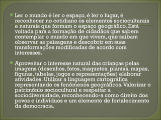    Ler o mundo é ler o espaço, é ler o lugar, é
    reconhecer no cotidiano os elementos socioculturais
    e naturais que formam o espaço geográfico. Está
    voltada para a formação de cidadãos que sabem
    contemplar o mundo em que vivem, que saibam
    observar as paisagens e descobrir em suas
    transformações modificadas de acordo com
    interesses.
   Aproveitar o interesse natural das crianças pelas
    imagens (desenhos, fotos, maquetes, plantas, mapas,
    figuras, tabelas, jogos e representações) elaborar
    atividades. Utilizar a linguagem cartográfica
    representando os fenômenos geográficos. Valorizar o
    patrimônio sociocultural e respeitar a
    sociodiversidade, reconhecendo-a como direito dos
    povos e indivíduos e um elemento de fortalecimento
    da democracia.
 