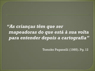 “As crianças têm que ser
 mapeadoras do que está à sua volta
 para entender depois a cartografia”

               Tomoko Paganelli (1985). Pg. 12
 