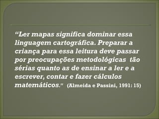 “Ler mapas significa dominar essa
linguagem cartográfica. Preparar a
criança para essa leitura deve passar
por preocupações metodológicas tão
sérias quanto as de ensinar a ler e a
escrever, contar e fazer cálculos
matemáticos.” (Almeida e Passini, 1991: 15)
 