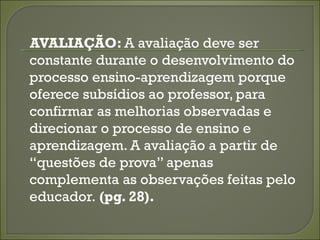 AVALIAÇÃO: A avaliação deve ser
constante durante o desenvolvimento do
processo ensino-aprendizagem porque
oferece subsídios ao professor, para
confirmar as melhorias observadas e
direcionar o processo de ensino e
aprendizagem. A avaliação a partir de
“questões de prova” apenas
complementa as observações feitas pelo
educador. (pg. 28).
 