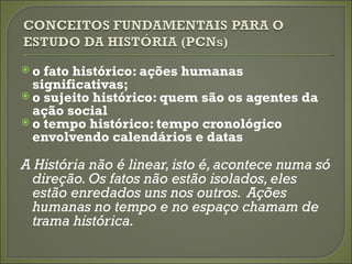 o  fato histórico: ações humanas
  significativas;
 o sujeito histórico: quem são os agentes da
  ação social
 o tempo histórico: tempo cronológico
  envolvendo calendários e datas

A História não é linear, isto é, acontece numa só
 direção. Os fatos não estão isolados, eles
 estão enredados uns nos outros. Ações
 humanas no tempo e no espaço chamam de
 trama histórica.
 