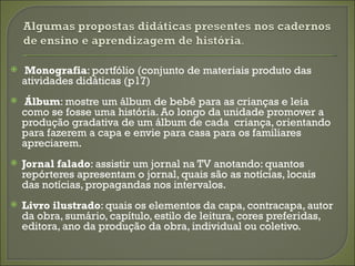    Monografia: portfólio (conjunto de materiais produto das
    atividades didáticas (p17)
   Álbum: mostre um álbum de bebê para as crianças e leia
    como se fosse uma história. Ao longo da unidade promover a
    produção gradativa de um álbum de cada criança, orientando
    para fazerem a capa e envie para casa para os familiares
    apreciarem.
   Jornal falado: assistir um jornal na TV anotando: quantos
    repórteres apresentam o jornal, quais são as notícias, locais
    das notícias, propagandas nos intervalos.
   Livro ilustrado: quais os elementos da capa, contracapa, autor
    da obra, sumário, capítulo, estilo de leitura, cores preferidas,
    editora, ano da produção da obra, individual ou coletivo.
 