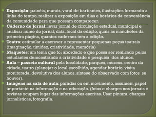    Exposição: painéis, murais, varal de barbantes, ilustrações formando a
    linha do tempo, realizar a exposição em dias e horários da conveniência
    da comunidade para que possam comparecer.
   Caderno de Jornal: levar jornal de circulação estadual, municipal e
    analisar nome do jornal, data, local da edição, quais as manchetes da
    primeira página, quantos cadernos tem a edição.
   Teatro: estimular a escrever e representar pequenas peças teatrais
    (imaginação, timidez, criatividade, memória)
   Maquetes: um tema que foi abordado e que possa ser realizado pelos
    estudantes demonstrando a criatividade e pesquisa dos alunos.
   Aula – passeio cultural pela localidade, parques, museus, centro da
    cidade, teatro (planejar o local escolhido, agendar horário, visita
    monitorada, devolutiva dos alunos, síntese do observado com fotos se
    houver).
   Imagens na sala de aula: paradas ou em movimento, assumem papel
    importante na informação e na educação. (fotos e charges nos jornais e
    revistas ocupam lugar das informações escritas. Usar pintura, charges
    jornalísticas, fotografia.
 
