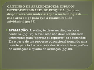    AVALIAÇÃO: A avaliação deve ser diagnóstica e
    contínua. (pg. 38). A avaliação não deve ser utilizada
    unicamente para “aprovar ou reprovar” os educandos.
    Ela é parte de um processo educacional tornando uma
    revisão para todos os envolvidos. A obra trás sugestões
    de avaliações e quadro de avaliação (pg 40).
 