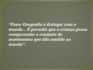 “Fazer Geografia é dialogar com o
mundo... É permitir que a criança possa
compreender o conjunto de
movimentos que dão sentido ao
mundo”.
 