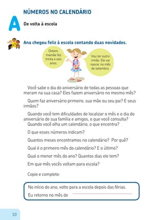 10
Ontem,
mamãe fez
trinta e seis
anos.
Vou ter outro
irmão. Ele vai
nascer no mês
de setembro.
NÚMEROS NO CALENDÁRIO
De volta à escola
Ana chegou feliz à escola contando duas novidades.
Você sabe o dia do aniversário de todas as pessoas que
moram na sua casa? Eles fazem aniversário no mesmo mês?
Quem faz aniversário primeiro, sua mãe ou seu pai? E seus
irmãos?
Quando você tem dificuldades de localizar o mês e o dia do
aniversário de sua família e amigos, o que você consulta?
Quando você olha um calendário, o que encontra?
O que esses números indicam?
Quantos meses encontramos no calendário? Por quê?
Qual é o primeiro mês do calendário? E o último?
Qual o menor mês do ano? Quantos dias ele tem?
Em que mês vocês voltam para escola?
Copie e complete:
No início do ano, volto para a escola depois das férias.
Eu retorno no mês de
A
 