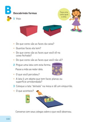 100
Descobrindo formas
1 Veja:
Faça uma
caixa igual
a esta.
•	 De que cores são as faces da caixa?
•	 Quantas faces ela tem?
•	 De que cores são as faces que você vê na
caixa fechada?
•	 De que cores são as faces que você não vê?
2 Pegue uma lata com esta forma.
Passe a mão ao redor dela.
•	 O que você percebeu?
•	 A lata é um objeto que tem faces planas ou
superfície arredondada?
3 Coloque a lata “deitada” na mesa e dê um empurrão.
•	 O que acontece?
Converse com seus colegas sobre o que você observou.
B
Óleo
Óleo
 