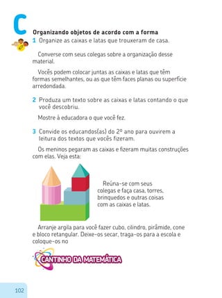 102
Organizando objetos de acordo com a forma
1 Organize as caixas e latas que trouxeram de casa.
Converse com seus colegas sobre a organização desse
material.
Vocês podem colocar juntas as caixas e latas que têm
formas semelhantes, ou as que têm faces planas ou superfície
arredondada.
2 Produza um texto sobre as caixas e latas contando o que
você descobriu.
Mostre à educadora o que você fez.
3 Convide os educandos(as) do 2º ano para ouvirem a
leitura dos textos que vocês fizeram.
Os meninos pegaram as caixas e fizeram muitas construções
com elas. Veja esta:
Reúna-se com seus
colegas e faça casa, torres,
brinquedos e outras coisas
com as caixas e latas.
Arranje argila para você fazer cubo, cilindro, pirâmide, cone
e bloco retangular. Deixe-os secar, traga-os para a escola e
coloque-os no
C
 