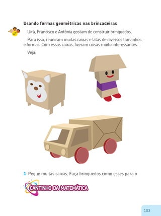 103
Usando formas geométricas nas brincadeiras
Uirá, Francisco e Antônia gostam de construir brinquedos.
Para isso, reuniram muitas caixas e latas de diversos tamanhos
e formas. Com essas caixas, fizeram coisas muito interessantes.
Veja:
1 Pegue muitas caixas. Faça brinquedos como esses para o
 