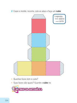 104
2 Copie o molde, recorte, cole as abas e faça um cubo.
Legenda:
dobre
corte
•	 Quantas faces tem o cubo?
•	 Suas faces são iguais? Guarde o cubo no
 
