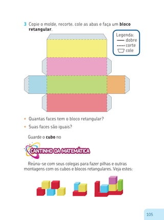 105
Legenda:
dobre
corte
cole
3 Copie o molde, recorte, cole as abas e faça um bloco
retangular.
•	 Quantas faces tem o bloco retangular?
•	 Suas faces são iguais?
Guarde o cubo no
Reúna-se com seus colegas para fazer pilhas e outras
montagens com os cubos e blocos retangulares. Veja estes:
 