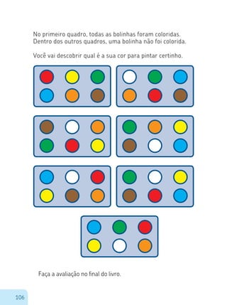 106
No primeiro quadro, todas as bolinhas foram coloridas.
Dentro dos outros quadros, uma bolinha não foi colorida.
Você vai descobrir qual é a sua cor para pintar certinho.
Faça a avaliação no final do livro.
 