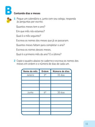11
Contando dias e meses
1	 Pegue um calendário e, junto com seu colega, responda
às perguntas por escrito:
Quantos meses tem o ano?
Em que mês nós estamos?
Qual é o mês seguinte?
Escreva os nomes dos meses que já se passaram.
Quantos meses faltam para completar o ano?
Escreva os nomes desses meses.
Qual é o primeiro mês do ano? E o último?
2	 Copie o quadro abaixo no caderno e escreva os nomes dos
meses em ordem e o número de dias de cada um.
Nome do mês
Janeiro 31 dias1º
Junho 30 dias6º
Ordem Número de dias
B
 