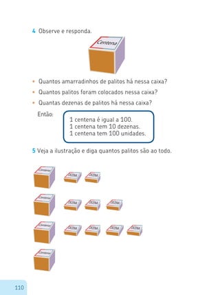 110
4	 Observe e responda.
•	 Quantos amarradinhos de palitos há nessa caixa?
•	 Quantos palitos foram colocados nessa caixa?
•	 Quantas dezenas de palitos há nessa caixa?
Então:
1 centena é igual a 100.
1 centena tem 10 dezenas.
1 centena tem 100 unidades.
5 Veja a ilustração e diga quantos palitos são ao todo.
Centena
Centena
Centena
Centena
Centena
 