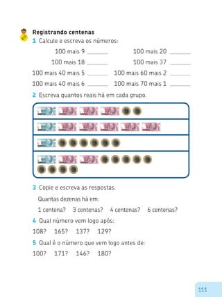 111
Registrando centenas
1	 Calcule e escreva os números:
100 mais 9
100 mais 18
100 mais 40 mais 5
100 mais 40 mais 6
100 mais 20
100 mais 37
100 mais 60 mais 2
100 mais 70 mais 1
2	 Escreva quantos reais há em cada grupo.
3	 Copie e escreva as respostas.
Quantas dezenas há em:
1 centena? 3 centenas? 4 centenas? 6 centenas?
4	 Qual número vem logo após:
108? 165? 137? 129?
5	 Qual é o número que vem logo antes de:
100? 171? 146? 180?
 