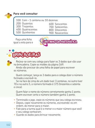 112
Reúna-se com seu colega para fazer os 3 dados que vão usar
na brincadeira. Copie os moldes da página 169.
Ainda vão precisar de uma folha de papel para escrever
os números.
Quem começar, lança os 3 dados para o colega dizer o número
formado e escrevê-lo.
Se na face de cima de um dado tiver 3 centenas, no outro tiver
70 e no outro 5, o número formado é 375 (trezentos e setenta
e cinco).
Quem falar o nome do número corretamente ganha 1 ponto.
Quem escrever certo o número também ganha 1 ponto.
•	Terminado o jogo, copie os números que seu colega escreveu.
•	Depois, copie novamente os números, escrevendo-os em
ordem, do menor para o maior.
•	Fale para a turma qual é o menor e o maior número que você
e seu colega sortearam.
•	Guarde os dados para brincar novamente.
Para você consultar
100 Cem – 1 centena ou 10 dezenas
200 Duzentos
300 Trezentos
400 Quatrocentos
500 Quinhentos
600 Seiscentos
700 Setecentos
800 Oitocentos
900 Novecentos
Faça uma ficha
igual a esta para o
 