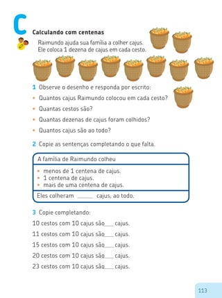 113
3 Copie completando:
10 cestos com 10 cajus são cajus.
11 cestos com 10 cajus são cajus.
15 cestos com 10 cajus são cajus.
20 cestos com 10 cajus são cajus.
23 cestos com 10 cajus são cajus.
•	 menos de 1 centena de cajus.
•	 1 centena de cajus.
•	 mais de uma centena de cajus.
Eles colheram cajus, ao todo.
Calculando com centenas
Raimundo ajuda sua família a colher cajus.
Ele coloca 1 dezena de cajus em cada cesto.
1 Observe o desenho e responda por escrito:
•	 Quantos cajus Raimundo colocou em cada cesto?
•	 Quantas cestos são?
•	 Quantas dezenas de cajus foram colhidos?
•	 Quantos cajus são ao todo?
2 Copie as sentenças completando o que falta.
A família de Raimundo colheu
C
 