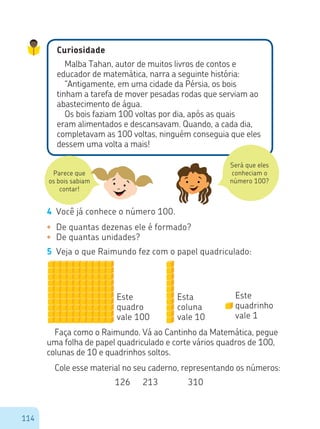 114
Curiosidade
Malba Tahan, autor de muitos livros de contos e
educador de matemática, narra a seguinte história:
“Antigamente, em uma cidade da Pérsia, os bois
tinham a tarefa de mover pesadas rodas que serviam ao
abastecimento de água.
Os bois faziam 100 voltas por dia, após as quais
eram alimentados e descansavam. Quando, a cada dia,
completavam as 100 voltas, ninguém conseguia que eles
dessem uma volta a mais!
Parece que
os bois sabiam
contar!
Será que eles
conheciam o
número 100?
4	 Você já conhece o número 100.
•	 De quantas dezenas ele é formado?
•	 De quantas unidades?
5	 Veja o que Raimundo fez com o papel quadriculado:
Faça como o Raimundo. Vá ao Cantinho da Matemática, pegue
uma folha de papel quadriculado e corte vários quadros de 100,
colunas de 10 e quadrinhos soltos.
Cole esse material no seu caderno, representando os números:
Este
quadro
vale 100
Esta
coluna
vale 10
Este
quadrinho
vale 1
126	 213	 310
 