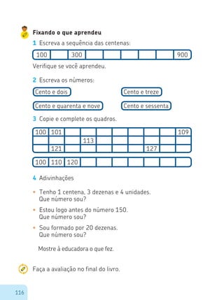 116
Fixando o que aprendeu
1	 Escreva a sequência das centenas:
100
100
100 110 120
101
121 127
113
109
300 900
Verifique se você aprendeu.
2	 Escreva os números:
Cento e dois
Cento e quarenta e nove
Cento e treze
Cento e sessenta
3	 Copie e complete os quadros.
4	 Adivinhações
•	 Tenho 1 centena, 3 dezenas e 4 unidades.
Que número sou?
•	 Estou logo antes do número 150.
Que número sou?
•	 Sou formado por 20 dezenas.
Que número sou?
Mostre à educadora o que fez.
Faça a avaliação no final do livro.
 