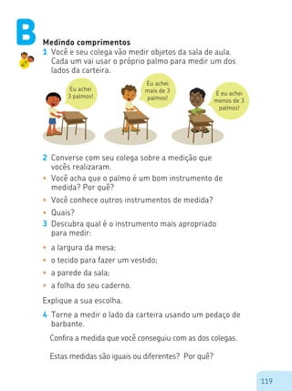 119
Medindo comprimentos
1	 Você e seu colega vão medir objetos da sala de aula.
Cada um vai usar o próprio palmo para medir um dos
lados da carteira.
Eu achei
3 palmos!
Eu achei
mais de 3
palmos!
E eu achei
menos de 3
palmos!
2	 Converse com seu colega sobre a medição que
vocês realizaram.
•	 Você acha que o palmo é um bom instrumento de
medida? Por quê?
•	 Você conhece outros instrumentos de medida?
•	 Quais?
3	 Descubra qual é o instrumento mais apropriado
para medir:
•	 a largura da mesa;
•	 o tecido para fazer um vestido;
•	 a parede da sala;
•	 a folha do seu caderno.
Explique a sua escolha.
4	 Torne a medir o lado da carteira usando um pedaço de
barbante.
Confira a medida que você conseguiu com as dos colegas.
Estas medidas são iguais ou diferentes? Por quê?
B
 