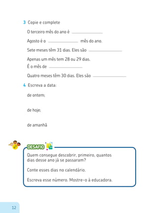 12
O terceiro mês do ano é
Agosto é o mês do ano.
Sete meses têm 31 dias. Eles são
Apenas um mês tem 28 ou 29 dias.
É o mês de
Quatro meses têm 30 dias. Eles são
4 Escreva a data:
de ontem;
de hoje;
de amanhã
Quem consegue descobrir, primeiro, quantos
dias desse ano já se passaram?
Conte esses dias no calendário.
Escreva esse número. Mostre-o à educadora.
3 Copie e complete
 